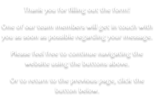 &nbsp;Thank you for filling out the form! One of our team members will get in touch with you as soon as possible regarding your message. Please feel free to continue navigating the website using the buttons above. Or to return to the previous page, click the button below.